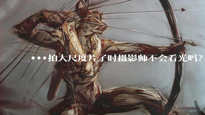 ***拍大尺度片子时摄影师不会看光吗？
