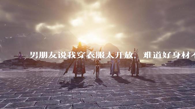 男朋友说我穿衣服太开放，难道好身材不应该显示出来吗？