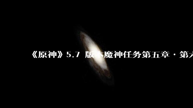 《原神》5.7 版本魔神任务第五章•第六幕「你存在的时空」体验如何？