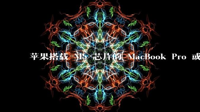 苹果搭载 M5 芯片的 MacBook Pro 或将于 2025 年秋推出，该产品应用了哪些新技术？