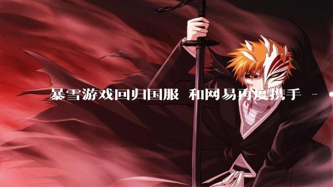 暴雪游戏回归国服 和网易再度携手 - *