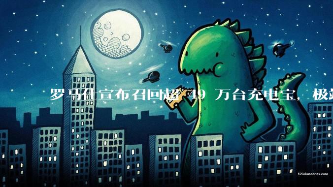 罗马仕宣布召回超 49 万台充电宝，极端场景下可能有燃烧风险，有多危险？为何有安全隐患的产品能够上市？