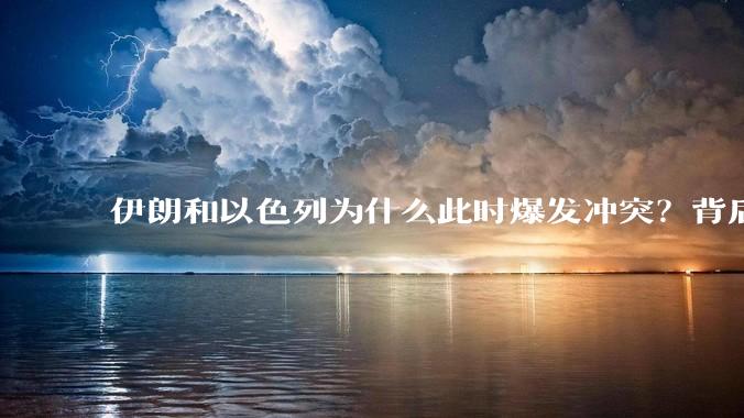 伊朗和以色列为什么此时爆发冲突？背后有哪些深层原因？