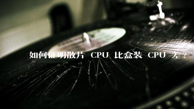 如何证明散片 CPU 比盒装 CPU 差?